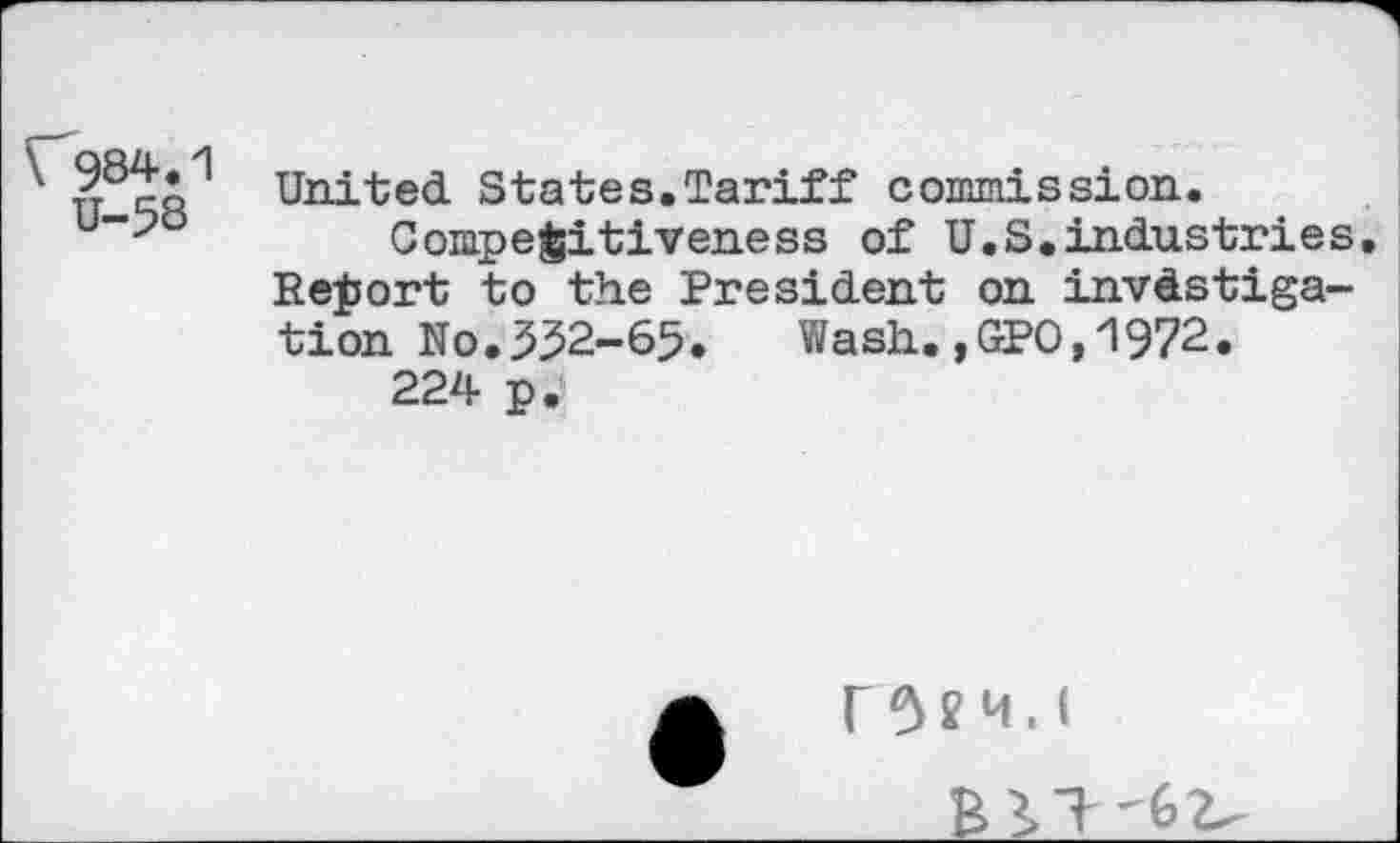 ﻿\ 984.1 U-58
United States.Tariff commission.
Competitiveness of U.S.industries. Report to the President on investigation No.552-65. Wash.,GPO,1972.
224 p.